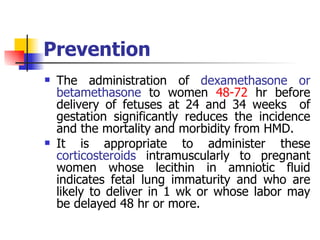 Prevention The administration of  dexamethasone or betamethasone  to women  48-72  hr before delivery of fetuses at   24 and 34 weeks  of gestation significantly reduces the incidence and the mortality and morbidity from HMD.  It is appropriate to administer these  corticosteroids  intramuscularly to pregnant women whose lecithin in amniotic fluid indicates fetal lung immaturity and who are likely to deliver in 1 wk or whose labor may be delayed 48 hr or more.  