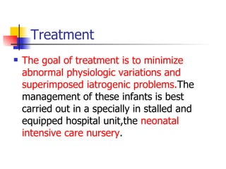 Treatment The goal of treatment is to minimize abnormal physiologic variations and superimposed iatrogenic problems. The management of these infants is best carried out in a specially in stalled and equipped hospital unit,the  neonatal intensive care nursery . 