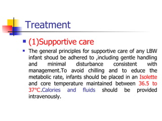 Treatment (1)Supportive care The general principles for supportive care of any LBW infant shoud be adhered to ,including gentle handling and minimal disturbance consistent with management.To avoid chilling and to educe the metabolic rate, infants should be placed in an  Isolette  and core temperature maintained between  36.5 to 37℃ . Calories and fluids  should be provided intravenously. 