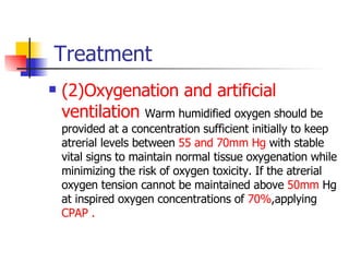Treatment (2)Oxygenation and artificial ventilation   Warm humidified oxygen should be provided at a concentration sufficient initially to keep atrerial levels between  55 and 70mm Hg  with stable vital signs to maintain normal tissue oxygenation while minimizing the risk of oxygen toxicity. If the atrerial oxygen tension cannot be maintained above  50mm  Hg at inspired oxygen concentrations of  70% ,applying  CPAP . 