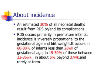 About incidence  An estimated  30%  of all neonatal deaths result from RDS or/and its complications. RDS occurs primarily in premature infants; incidence is inversely proportional to the gestational age and birthweight.It occurs in  60-80%  of infants less than  28wk  of gestational age, in  15-30%  of those between  32-36wk  , in about  5%  beyond  37wk ,and rarely at term. 