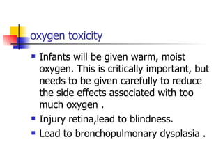oxygen toxicity Infants will be given warm, moist oxygen. This is critically important, but needs to be given carefully to reduce the side effects associated with too much oxygen . Injury retina,lead to blindness. Lead to bronchopulmonary dysplasia . 
