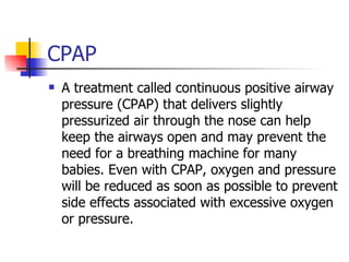 CPAP A treatment called continuous positive airway pressure (CPAP) that delivers slightly pressurized air through the nose can help keep the airways open and may prevent the need for a breathing machine for many babies. Even with CPAP, oxygen and pressure will be reduced as soon as possible to prevent side effects associated with excessive oxygen or pressure. 