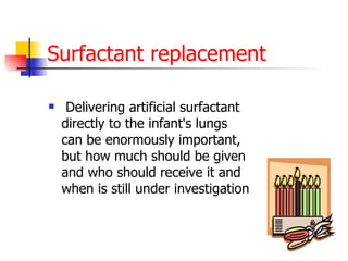 Surfactant replacement Delivering artificial surfactant directly to the infant's lungs can be enormously important, but how much should be given and who should receive it and when is still under investigation  