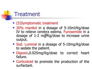 Treatment (5)Symptomatic treatment 20% manitol  in a dosage of 5-10ml/Kg/dose IV to relieve cerebra edema.  Furosemide  in a dosage of 1-2 mg/Kg/dose to increase urine output. Sod. Luminal  in a dosage of 5-10mg/Kg/dose to sedate the patient. Digoxin ,0.025mg/Kg/dose to correct heart failure. Corticotoid  to promote the production of the surfactant. Ⅻ 