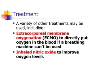 Treatment A variety of other treatments may be used, including: Extracorporeal membrane oxygenation  (ECMO) to directly put oxygen in the blood if a breathing machine can't be used  Inhaled nitric oxide  to improve oxygen levels  