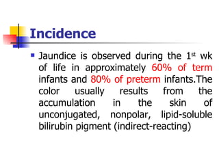 Incidence Jaundice is observed during the 1 st  wk of life in approximately  60% of term  infants and  80% of preterm  infants.The color usually results from the accumulation in the skin of unconjugated, nonpolar, lipid-soluble bilirubin pigment (indirect-reacting) 
