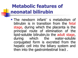   Metabolic features of neonatal bilirubin The newborn infant ’ s metabolism of bilirubin is in transition from the  fetal stage,  during which the placenta is the principal route of elimination of the lipid-soluble bilirubin,to the  adult stage , during which the water-soluble conjugated form is excreted from the hepatic cell into the biliary system and then into the gastrointestinal tract . 