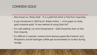 COHESIVE GOLD
• Also known as `Sticky Gold`. It is a gold Foil which is Free from impurities.
• It was introduced in 1854 by Dr. Robert Arthur. – in his paper on sticky
gold (cohesive gold) “A new method of using Gold Foil”.
• For cold welding ( at room temperature) – Gold should be clean i.e free
from impurity.
• It`s difficult to maintain cohesive form because gases like Carbonic acid,
Phosphoric acid & Hydrogen sulfide get accomodated on surface during
storage .
 