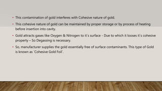 • This contamination of gold interferes with Cohesive nature of gold.
• This cohesive nature of gold can be maintained by proper storage or by process of heating
before insertion into cavity.
• Gold attracts gases like Oxygen & Nitrogen to it`s surface - Due to which it looses it`s cohesive
property – So Degassing is necessary.
• So, manufacturer supplies the gold essentially free of surface contaminants. This type of Gold
is known as `Cohesive Gold Foil`.
 