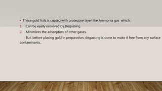• These gold foils is coated with protective layer like Ammonia gas which :
1. Can be easily removed by Degassing.
2. Minimizes the adsorption of other gases.
But, before placing gold in preparation, degassing is done to make it free from any surface
contaminants..
 
