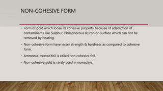 NON-COHESIVE FORM
• Form of gold which loose its cohesive property because of adsorption of
contaminants like Sulphur, Phosphorous & Iron on surface which can not be
removed by heating.
• Non-cohesive form have lesser strength & hardness as compared to cohesive
form.
• Ammonia-treated foil is called non cohesive foil.
• Non-cohesive gold is rarely used in nowadays.
 