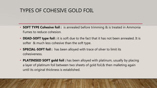 TYPES OF COHESIVE GOLD FOIL
• SOFT TYPE Cohesive foil : is annealed before trimming & is treated in Ammonia
Fumes to reduce cohesion.
• DEAD-SOFT type foil : it is soft due to the fact that it has not been annealed. It is
softer & much less cohesive than the soft type.
• SPECIAL-SOFT foil : has been alloyed with trace of silver to limit its
cohesiveness.
• PLATINISED SOFT gold foil : has been alloyed with platinum, usually by placing
a layer of platinum foil between two sheets of gold foil,& then malleting again
until its original thickness is established.
 