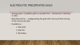ELECTROLYTIC PRECIPITATED GOLD
• Sponge gold / Crystalline gold is a powder form - Introduced in Dentistry
in 1853.
• Manufactured by - amalgamating the gold with mercury & then driving
of the mercury by heat .
• Available as :
1. Mat Gold.
2. Mat Foil.
3. Electralloy.
 
