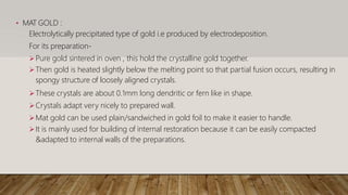 • MAT GOLD :
Electrolytically precipitated type of gold i.e produced by electrodeposition.
For its preparation-
Pure gold sintered in oven , this hold the crystalline gold together.
Then gold is heated slightly below the melting point so that partial fusion occurs, resulting in
spongy structure of loosely aligned crystals.
These crystals are about 0.1mm long dendritic or fern like in shape.
Crystals adapt very nicely to prepared wall.
Mat gold can be used plain/sandwiched in gold foil to make it easier to handle.
It is mainly used for building of internal restoration because it can be easily compacted
&adapted to internal walls of the preparations.
 