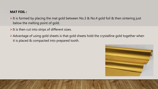 MAT FOIL :
It is formed by placing the mat gold between No.3 & No.4 gold foil & then sintering just
below the melting point of gold.
It is then cut into strips of different sizes.
Advantage of using gold sheets is that gold sheets hold the crystalline gold together when
it is placed & compacted into prepared tooth.
 
