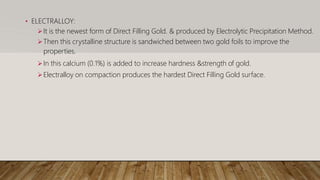 • ELECTRALLOY:
It is the newest form of Direct Filling Gold. & produced by Electrolytic Precipitation Method.
Then this crystalline structure is sandwiched between two gold foils to improve the
properties.
In this calcium (0.1%) is added to increase hardness &strength of gold.
Electralloy on compaction produces the hardest Direct Filling Gold surface.
 