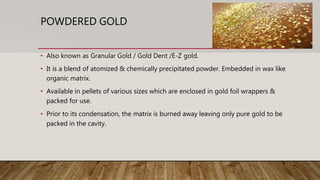 POWDERED GOLD
• Also known as Granular Gold / Gold Dent /E-Z gold.
• It is a blend of atomized & chemically precipitated powder. Embedded in wax like
organic matrix.
• Available in pellets of various sizes which are enclosed in gold foil wrappers &
packed for use.
• Prior to its condensation, the matrix is burned away leaving only pure gold to be
packed in the cavity.
 