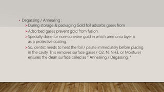 • Degassing / Annealing :
During storage & packaging Gold foil adsorbs gases from
Adsorbed gases prevent gold from fusion.
Specially done for non-cohesive gold in which ammonia layer is
as a protective coating.
So, dentist needs to heat the foil / palate immediately before placing
in the cavity. This removes surface gases ( O2, N, NH3, or Moisture)
ensures the clean surface called as “ Annealing / Degassing. “
 