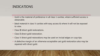 INDICATIONS
• Gold is the material of preference in all class 1 cavities, where sufficient access is
obtainable.
• Ideal material in class V cavities with easy access & where it will not be exposed
to view.
• Class III direct gold restorations.
• Class II direct gold restoration.
• Class V direct gold restorations may be used on incisal edges or cusp tips.
• A defective margin of an otherwise acceptable cast gold restoration also may be
repaired with direct gold.
 