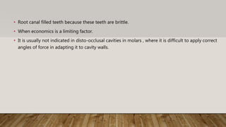• Root canal filled teeth because these teeth are brittle.
• When economics is a limiting factor.
• It is usually not indicated in disto-occlusal cavities in molars , where it is difficult to apply correct
angles of force in adapting it to cavity walls.
 