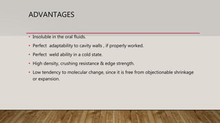 ADVANTAGES
• Insoluble in the oral fluids.
• Perfect adaptability to cavity walls , if properly worked.
• Perfect weld ability in a cold state.
• High density, crushing resistance & edge strength.
• Low tendency to molecular change, since it is free from objectionable shrinkage
or expansion.
 