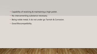 • Capability of receiving & maintaining a high polish.
• No intercementing substance necessary.
• Being noble metal, it do not under go Tarnish & Corrosion.
• Good Biocompatibility.
 