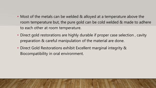 • Most of the metals can be welded & alloyed at a temperature above the
room temperature but, the pure gold can be cold welded & made to adhere
to each other at room temperature.
• Direct gold restorations are highly durable if proper case selection , cavity
preparation & careful manipulation of the material are done.
• Direct Gold Restorations exhibit Excellent marginal integrity &
Biocompatibility in oral environment.
 