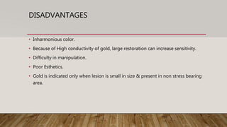 DISADVANTAGES
• Inharmonious color.
• Because of High conductivity of gold, large restoration can increase sensitivity.
• Difficulty in manipulation.
• Poor Esthetics.
• Gold is indicated only when lesion is small in size & present in non stress bearing
area.
 