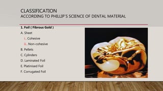 CLASSIFICATION
ACCORDING TO PHILLIP`S SCIENCE OF DENTAL MATERIAL
1. Foil ( Fibrous Gold )
A. Sheet
i.. Cohesive
ii.. Non-cohesive
B. Pellets
C. Cylinders
D. Laminated Foil
E. Platinised Foil
F. Corrugated Foil
 