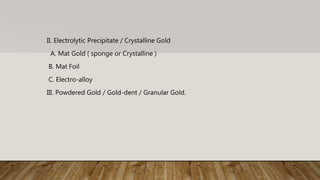 II. Electrolytic Precipitate / Crystalline Gold
A. Mat Gold ( sponge or Crystalline )
B. Mat Foil
C. Electro-alloy
III. Powdered Gold / Gold-dent / Granular Gold.
 