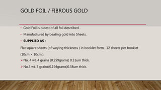 GOLD FOIL / FIBROUS GOLD
• Gold Foil is oldest of all foil described .
• Manufactured by beating gold into Sheets.
• SUPPLIED AS :
Flat square sheets (of varying thickness ) in booklet form , 12 sheets per booklet
(10cm × 10cm ).
No. 4 wt. 4 grains (0.259grams) 0.51um thick.
No.3 wt. 3 grains(0.194grams)0.38um thick.
 