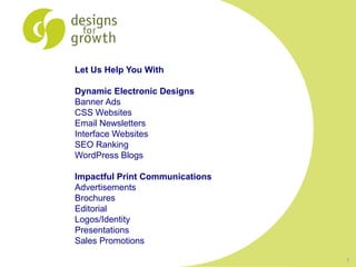 Let Us Help You With

Dynamic Electronic Designs
Banner Ads
CSS Websites
Email Newsletters
Interface Websites
SEO Ranking
WordPress Blogs

Impactful Print Communications
Advertisements
Brochures
Editorial
Logos/Identity
Presentations
Sales Promotions

                                 1
 