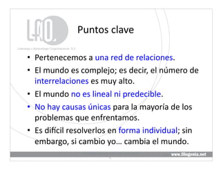 Puntos	
  clave	
  

•  Pertenecemos	
  a	
  una	
  red	
  de	
  relaciones.	
  
•  El	
  mundo	
  es	
  complejo;	
  es	
  decir,	
  el	
  número	
  de	
  
   interrelaciones	
  es	
  muy	
  alto.	
  
•  El	
  mundo	
  no	
  es	
  lineal	
  ni	
  predecible.	
  
•  No	
  hay	
  causas	
  únicas	
  para	
  la	
  mayoría	
  de	
  los	
  
   problemas	
  que	
  enfrentamos.	
  
•  Es	
  divcil	
  resolverlos	
  en	
  forma	
  individual;	
  sin	
  
   embargo,	
  si	
  cambio	
  yo…	
  cambia	
  el	
  mundo.	
  
                       Liderazgo	
  y	
  Aprendizaje	
  Organizacional,	
  S.	
  
                                                                                    13	
  
                                                C.	
  
 