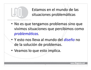 Estamos	
  en	
  el	
  mundo	
  de	
  las	
  
                   situaciones	
  problemá@cas	
  

•  No	
  es	
  que	
  tengamos	
  problemas	
  sino	
  que	
  
   vivimos	
  situaciones	
  que	
  percibimos	
  como	
  
   problemá5cas.	
  
•  Y	
  esto	
  nos	
  lleva	
  al	
  mundo	
  del	
  diseño	
  no	
  
   de	
  la	
  solución	
  de	
  problemas.	
  
•  Veamos	
  lo	
  que	
  esto	
  implica.	
  

                     Liderazgo	
  y	
  Aprendizaje	
  Organizacional,	
  S.	
  
                                                                                  16	
  
                                              C.	
  
 