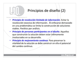 Principios	
  de	
  diseño	
  (2)	
  

•  Principio	
  de	
  recolección	
  limitada	
  de	
  información.	
  Evitar	
  la	
  
   recolección	
  excesiva	
  de	
  información.	
  	
  Al	
  enfocarse	
  demasiado	
  
   en	
  una	
  problemá@ca	
  se	
  limita	
  la	
  construcción	
  de	
  soluciones	
  
   viables.	
  Parálisis	
  por	
  análisis.	
  
•  Principio	
  de	
  personas	
  par5cipantes	
  en	
  el	
  diseño.	
  Aquellos	
  
   que	
  construirán	
  la	
  solución	
  deben	
  estar	
  ín@mamente	
  
   involucrados	
  en	
  su	
  desarrollo.	
  
•  Principio	
  de	
  mejoramiento	
  con5nuo.	
  Para	
  preservar	
  la	
  
   vitalidad	
  de	
  la	
  solución	
  se	
  debe	
  construir	
  en	
  ella	
  el	
  potencial	
  
   del	
  cambio	
  con@nuo.	
  


                               Liderazgo	
  y	
  Aprendizaje	
  Organizacional,	
  S.	
  
                                                                                            18	
  
                                                        C.	
  
 