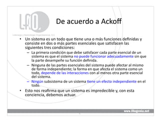 De	
  acuerdo	
  a	
  Ackoﬀ	
  

•  Un	
  sistema	
  es	
  un	
  todo	
  que	
  @ene	
  una	
  o	
  más	
  funciones	
  deﬁnidas	
  y	
  
   consiste	
  en	
  dos	
  o	
  más	
  partes	
  esenciales	
  que	
  sa@sfacen	
  las	
  
   siguientes	
  tres	
  condiciones:	
  
      –  La	
  primera	
  condición	
  que	
  debe	
  sa@sfacer	
  cada	
  parte	
  esencial	
  de	
  un	
  
         sistema	
  es	
  que	
  el	
  sistema	
  no	
  puede	
  funcionar	
  adecuadamente	
  sin	
  que	
  
         la	
  parte	
  desempeñe	
  su	
  función	
  deﬁnida.	
  
      –  Ninguna	
  de	
  las	
  partes	
  esenciales	
  del	
  sistema	
  puede	
  afectar	
  al	
  mismo	
  
         de	
  forma	
  independiente;	
  la	
  forma	
  en	
  que	
  afecta	
  el	
  sistema	
  como	
  un	
  
         todo,	
  depende	
  de	
  las	
  interacciones	
  con	
  al	
  menos	
  otra	
  parte	
  esencial	
  
         del	
  sistema.	
  
      –  Ningún	
  subsistema	
  de	
  un	
  sistema	
  @ene	
  un	
  efecto	
  independiente	
  en	
  el	
  
         todo.	
  
•  Esto	
  nos	
  reaﬁrma	
  que	
  un	
  sistema	
  es	
  impredecible	
  y,	
  con	
  esta	
  
   conciencia,	
  debemos	
  actuar.	
  


                                  Liderazgo	
  y	
  Aprendizaje	
  Organizacional,	
  S.	
  
                                                                                               20	
  
                                                           C.	
  
 