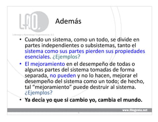 Además	
  

•  Cuando	
  un	
  sistema,	
  como	
  un	
  todo,	
  se	
  divide	
  en	
  
   partes	
  independientes	
  o	
  subsistemas,	
  tanto	
  el	
  
   sistema	
  como	
  sus	
  partes	
  pierden	
  sus	
  propiedades	
  
   esenciales.	
  ¿Ejemplos?	
  
•  El	
  mejoramiento	
  en	
  el	
  desempeño	
  de	
  todas	
  o	
  
   algunas	
  partes	
  del	
  sistema	
  tomadas	
  de	
  forma	
  
   separada,	
  no	
  pueden	
  y	
  no	
  lo	
  hacen,	
  mejorar	
  el	
  
   desempeño	
  del	
  sistema	
  como	
  un	
  todo;	
  de	
  hecho,	
  
   tal	
  “mejoramiento”	
  puede	
  destruir	
  al	
  sistema.	
  
   ¿Ejemplos?	
  
•  Ya	
  decía	
  yo	
  que	
  si	
  cambio	
  yo,	
  cambia	
  el	
  mundo.	
  
                        Liderazgo	
  y	
  Aprendizaje	
  Organizacional,	
  S.	
  
                                                                                     21	
  
                                                 C.	
  
 