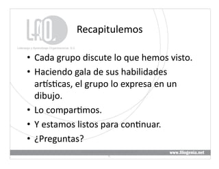 Recapitulemos	
  

•  Cada	
  grupo	
  discute	
  lo	
  que	
  hemos	
  visto.	
  
•  Haciendo	
  gala	
  de	
  sus	
  habilidades	
  
   arKs@cas,	
  el	
  grupo	
  lo	
  expresa	
  en	
  un	
  
   dibujo.	
  
•  Lo	
  compar@mos.	
  
•  Y	
  estamos	
  listos	
  para	
  con@nuar.	
  
•  ¿Preguntas?	
  
                    Liderazgo	
  y	
  Aprendizaje	
  Organizacional,	
  S.	
  
                                                                                 22	
  
                                             C.	
  
 