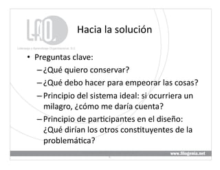 Hacia	
  la	
  solución	
  

•  Preguntas	
  clave:	
  
    – ¿Qué	
  quiero	
  conservar?	
  
    – ¿Qué	
  debo	
  hacer	
  para	
  empeorar	
  las	
  cosas?	
  
    – Principio	
  del	
  sistema	
  ideal:	
  si	
  ocurriera	
  un	
  
      milagro,	
  ¿cómo	
  me	
  daría	
  cuenta?	
  	
  
    – Principio	
  de	
  par@cipantes	
  en	
  el	
  diseño:	
  
      ¿Qué	
  dirían	
  los	
  otros	
  cons@tuyentes	
  de	
  la	
  
      problemá@ca?	
  
                      Liderazgo	
  y	
  Aprendizaje	
  Organizacional,	
  S.	
  
                                                                                   27	
  
                                               C.	
  
 