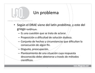 Un	
  problema	
  

•  Según	
  el	
  DRAE	
  viene	
  del	
  laKn	
  problēma,	
  y	
  este	
  del	
  
   griego	
  πρόβλημα.	
  
    –  Es	
  una	
  cues@ón	
  que	
  se	
  trata	
  de	
  aclarar.	
  
    –  Proposición	
  o	
  diﬁcultad	
  de	
  solución	
  dudosa.	
  
    –  Conjunto	
  de	
  hechos	
  y	
  circunstancias	
  que	
  diﬁcultan	
  la	
  
       consecución	
  de	
  algún	
  ﬁn.	
  
    –  Disgusto,	
  preocupación.	
  
    –  Planteamiento	
  de	
  una	
  situación	
  cuya	
  respuesta	
  
       desconocida	
  debe	
  obtenerse	
  a	
  través	
  de	
  métodos	
  
       cienKﬁcos.	
  
                         Liderazgo	
  y	
  Aprendizaje	
  Organizacional,	
  S.	
  
                                                                                      3	
  
                                                  C.	
  
 