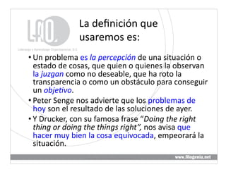 La	
  deﬁnición	
  que	
  
                     usaremos	
  es:	
  
• Un	
  problema	
  es	
  la	
  percepción	
  de	
  una	
  situación	
  o	
  
  estado	
  de	
  cosas,	
  que	
  quien	
  o	
  quienes	
  la	
  observan	
  
  la	
  juzgan	
  como	
  no	
  deseable,	
  que	
  ha	
  roto	
  la	
  
  transparencia	
  o	
  como	
  un	
  obstáculo	
  para	
  conseguir	
  
  un	
  obje5vo.	
  
• Peter	
  Senge	
  nos	
  advierte	
  que	
  los	
  problemas	
  de	
  
  hoy	
  son	
  el	
  resultado	
  de	
  las	
  soluciones	
  de	
  ayer.	
  
• Y	
  Drucker,	
  con	
  su	
  famosa	
  frase	
  “Doing	
  the	
  right	
  
  thing	
  or	
  doing	
  the	
  things	
  right”,	
  nos	
  avisa	
  que	
  
  hacer	
  muy	
  bien	
  la	
  cosa	
  equivocada,	
  empeorará	
  la	
  
  situación.	
  
                        Liderazgo	
  y	
  Aprendizaje	
  Organizacional,	
  S.	
  C.	
     4	
  
 
