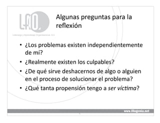 Algunas	
  preguntas	
  para	
  la	
  
                    reﬂexión	
  

•  ¿Los	
  problemas	
  existen	
  independientemente	
  
   de	
  mí?	
  
•  ¿Realmente	
  existen	
  los	
  culpables?	
  
•  ¿De	
  qué	
  sirve	
  deshacernos	
  de	
  algo	
  o	
  alguien	
  
   en	
  el	
  proceso	
  de	
  solucionar	
  el	
  problema?	
  
•  ¿Qué	
  tanta	
  propensión	
  tengo	
  a	
  ser	
  víc5ma?	
  


                      Liderazgo	
  y	
  Aprendizaje	
  Organizacional,	
  S.	
  
                                                                                   6	
  
                                               C.	
  
 