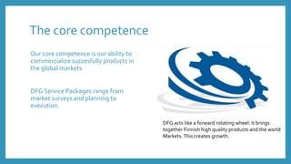 The core competence
Our core competence is our ability to
commercialize succesfully products in
the global markets.
DFG Service Packages range from
market surveys and planning to
execution.
DFG acts like a forward rotating wheel: it brings
together Finnish high quality products and the world
Markets.This creates growth.
 
