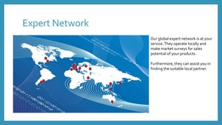 Expert Network
Our global expert network is at your
service.They operate locally and
make market surveys for sales
potential of your products.
Furthermore, they can assist you in
finding the suitable local partner.
 