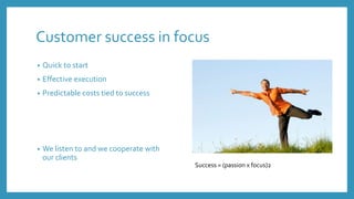 Customer success in focus
• Quick to start
• Effective execution
• Predictable costs tied to success
• We listen to and we cooperate with
our clients
Success = (passion x focus)2
 
