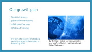 Our growth plan
• Sources of revenue
• 50% Execution Programs
• 20% Export Coaching
• 30% ExportTrainings
• Our aim is to become the leading
export management company in
Finland by 2020
Our doubts are traitors, and make us lose the
good we oft might win, by fearing to attempt.
William Shakespeare
 