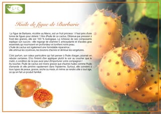 Huile de figue de Barbarie
La figue de Barbarie, récoltée au Maroc, est un fruit précieux : il faut près d'une
tonne de figues pour obtenir 1 litre d'huile de ce cactus. Obtenue par pression à
froid des graines, elle est 100 % biologique. La richesse de ses composants
explique son succès : elle regorge de vitamine E antioxydante et d'acides gras
essentiels qui nourrissent en profondeur et tonifient notre peau.
L'huile de cactus est également une formidable réparatrice :
elle atténue les cicatrices, les boutons d'acnée et diminue les vergetures.
Côté parfum, son odeur particulière qui fait penser à l'huile d'argan, pourrait en
rebuter certaines. D'où l'intérêt d'en appliquer plutôt le soir au coucher que le
matin, à condition de ne pas avoir peur d'importuner votre compagnon !
Au toucher, l'huile de cactus est moins grasse que d'autres huiles comme l'huile
d'amande et elle pénètre rapidement dans l'épiderme. Surtout, elle convient à
tous types de peaux, grasse, sèche ou mixte, et même se rendre utile à tout âge,
ce qui en fait un produit familial.
 