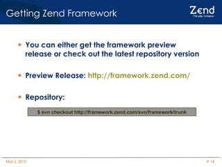 You can either get the framework preview release or check out the latest repository version Preview Release:  http://framework.zend.com/ Repository: Getting Zend Framework $ svn checkout http://framework.zend.com/svn/framework/trunk 