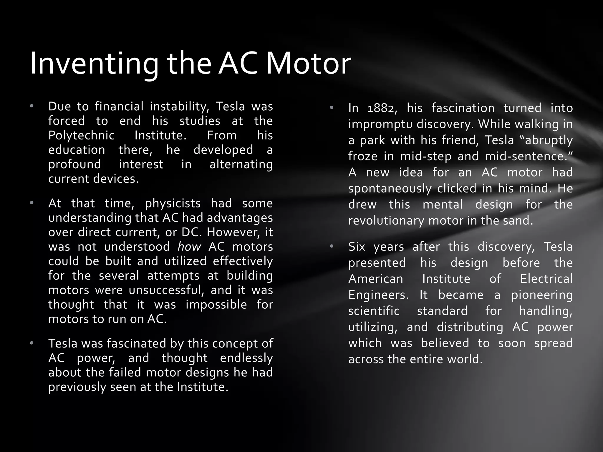Inventing the AC Motor
•

Due to financial instability, Tesla was
forced to end his studies at the
Polytechnic Institute. From his
education there, he developed a
profound interest in alternating
current devices.

•

At that time, physicists had some
understanding that AC had advantages
over direct current, or DC. However, it
was not understood how AC motors
could be built and utilized effectively
for the several attempts at building
motors were unsuccessful, and it was
thought that it was impossible for
motors to run on AC.

•

Tesla was fascinated by this concept of
AC power, and thought endlessly
about the failed motor designs he had
previously seen at the Institute.

•

In 1882, his fascination turned into
impromptu discovery. While walking in
a park with his friend, Tesla “abruptly
froze in mid-step and mid-sentence.”
A new idea for an AC motor had
spontaneously clicked in his mind. He
drew this mental design for the
revolutionary motor in the sand.

•

Six years after this discovery, Tesla
presented his design before the
American Institute of Electrical
Engineers. It became a pioneering
scientific standard for handling,
utilizing, and distributing AC power
which was believed to soon spread
across the entire world.

 